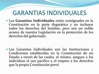 GARANTIAS INDIVIDUALES 
 Las Garantías Individuales están consignadas en la 
Constitución en la parte dogmática y no incluyen 
todos los derechos del hombre, pero son un noble 
avance de nuestra Legislación en la protección de los 
derechos del gobernado. 
 Las Garantías Individuales son las Instituciones y 
Condiciones establecidas en la Constitución de un 
Estado a través de las cuales, el mismo, asegura a los 
individuos el uso pacífico y el respeto a los derechos 
que la propia Constitución prevé 
 
