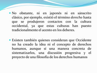  No obstante, ni en japonés ni en sánscrito 
clásico, por ejemplo, existió el término derecho hasta 
que se produjeron contactos con la cultura 
occidental, ya que estas culturas han puesto 
tradicionalmente el acento en los deberes. 
 Existen también quienes consideran que Occidente 
no ha creado la idea ni el concepto de derechos 
humanos, aunque sí una manera concreta de 
sistematizarlos, una discusión progresiva y el 
proyecto de una filosofía de los derechos humanos 
 