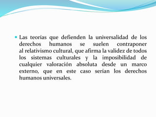  Las teorías que defienden la universalidad de los 
derechos humanos se suelen contraponer 
al relativismo cultural, que afirma la validez de todos 
los sistemas culturales y la imposibilidad de 
cualquier valoración absoluta desde un marco 
externo, que en este caso serían los derechos 
humanos universales. 
 