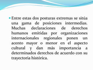  Entre estas dos posturas extremas se sitúa 
una gama de posiciones intermedias. 
Muchas declaraciones de derechos 
humanos emitidas por organizaciones 
internacionales regionales ponen un 
acento mayor o menor en el aspecto 
cultural y dan más importancia a 
determinados derechos de acuerdo con su 
trayectoria histórica. 
 