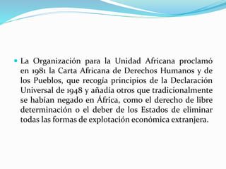  La Organización para la Unidad Africana proclamó 
en 1981 la Carta Africana de Derechos Humanos y de 
los Pueblos, que recogía principios de la Declaración 
Universal de 1948 y añadía otros que tradicionalmente 
se habían negado en África, como el derecho de libre 
determinación o el deber de los Estados de eliminar 
todas las formas de explotación económica extranjera. 
 