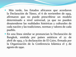 Más tarde, los Estados africanos que acordaron 
la Declaración de Túnez, el 6 de noviembre de 1993, 
afirmaron que no puede prescribirse un modelo 
determinado a nivel universal, ya que no pueden 
desatenderse las realidades históricas y culturales de 
cada nación y las tradiciones, normas y valores de cada 
pueblo. 
 En una línea similar se pronuncian la Declaración de 
Bangkok, emitida por países asiáticos el 22 de 
abril de 1993, y la declaración de El Cairo, firmada por 
la Organización de la Conferencia Islámica el 5 de 
agosto de 1990. 
 