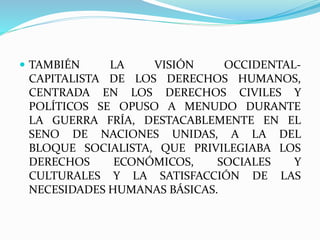  TAMBIÉN LA VISIÓN OCCIDENTAL-CAPITALISTA 
DE LOS DERECHOS HUMANOS, 
CENTRADA EN LOS DERECHOS CIVILES Y 
POLÍTICOS SE OPUSO A MENUDO DURANTE 
LA GUERRA FRÍA, DESTACABLEMENTE EN EL 
SENO DE NACIONES UNIDAS, A LA DEL 
BLOQUE SOCIALISTA, QUE PRIVILEGIABA LOS 
DERECHOS ECONÓMICOS, SOCIALES Y 
CULTURALES Y LA SATISFACCIÓN DE LAS 
NECESIDADES HUMANAS BÁSICAS. 
 