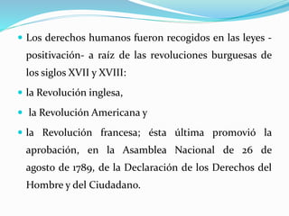  Los derechos humanos fueron recogidos en las leyes - 
positivación- a raíz de las revoluciones burguesas de 
los siglos XVII y XVIII: 
 la Revolución inglesa, 
 la Revolución Americana y 
 la Revolución francesa; ésta última promovió la 
aprobación, en la Asamblea Nacional de 26 de 
agosto de 1789, de la Declaración de los Derechos del 
Hombre y del Ciudadano. 
 