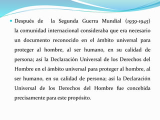  Después de la Segunda Guerra Mundial (1939-1945) 
la comunidad internacional consideraba que era necesario 
un documento reconocido en el ámbito universal para 
proteger al hombre, al ser humano, en su calidad de 
persona; así la Declaración Universal de los Derechos del 
Hombre en el ámbito universal para proteger al hombre, al 
ser humano, en su calidad de persona; así la Declaración 
Universal de los Derechos del Hombre fue concebida 
precisamente para este propósito. 
 