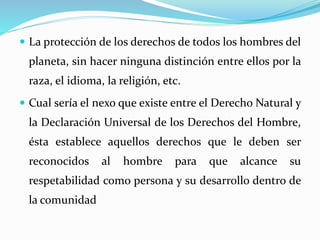  La protección de los derechos de todos los hombres del 
planeta, sin hacer ninguna distinción entre ellos por la 
raza, el idioma, la religión, etc. 
 Cual sería el nexo que existe entre el Derecho Natural y 
la Declaración Universal de los Derechos del Hombre, 
ésta establece aquellos derechos que le deben ser 
reconocidos al hombre para que alcance su 
respetabilidad como persona y su desarrollo dentro de 
la comunidad 
 