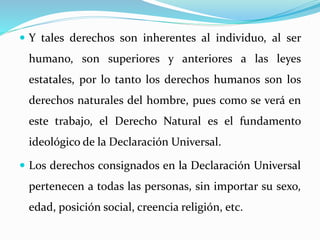  Y tales derechos son inherentes al individuo, al ser 
humano, son superiores y anteriores a las leyes 
estatales, por lo tanto los derechos humanos son los 
derechos naturales del hombre, pues como se verá en 
este trabajo, el Derecho Natural es el fundamento 
ideológico de la Declaración Universal. 
 Los derechos consignados en la Declaración Universal 
pertenecen a todas las personas, sin importar su sexo, 
edad, posición social, creencia religión, etc. 
 