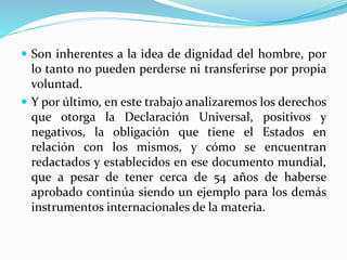  Son inherentes a la idea de dignidad del hombre, por 
lo tanto no pueden perderse ni transferirse por propia 
voluntad. 
 Y por último, en este trabajo analizaremos los derechos 
que otorga la Declaración Universal, positivos y 
negativos, la obligación que tiene el Estados en 
relación con los mismos, y cómo se encuentran 
redactados y establecidos en ese documento mundial, 
que a pesar de tener cerca de 54 años de haberse 
aprobado continúa siendo un ejemplo para los demás 
instrumentos internacionales de la materia. 
 