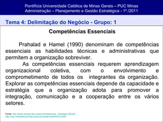 Pontifícia Universidade Católica de Minas Gerais – PUC Minas Administração – Planejamento e Gestão Estratégica - 1º./2011 Tema 4: Delimitação do Negócio - Grupo: 1 Competências Essenciais Prahalad e Hamel (1990) denominam de competências essenciais as habilidades técnicas e administrativas que permitem a organização sobreviver. As competências essenciais requerem aprendizagem organizacional coletiva, com o envolvimento e comprometimento de todos os  integrantes da organização. Explorar as competências essenciais depende da capacidade e estratégia que a organização adota para promover a integração, comunicação e a cooperação entre os vários setores.  Fonte:  http://www.simpep.feb.unesp.br/anais/anais_13/artigos/199.pdf http://mjs.metodista.br/index.php/roc/article/viewFile/272/206 