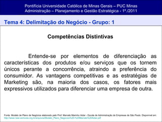 Pontifícia Universidade Católica de Minas Gerais – PUC Minas Administração – Planejamento e Gestão Estratégica - 1º./2011 Tema 4: Delimitação do Negócio - Grupo: 1 Competências Distintivas Entende-se por elementos de diferenciação as características dos produtos e/ou serviços que os tornem únicos perante a concorrência, atraindo a preferência do consumidor. As vantagens competitivas e as estratégias de Marketing são, na maioria dos casos, os fatores mais expressivos utilizados para diferenciar uma empresa de outra.  Fonte: Modelo de Plano de Negócios elaborado pelo Prof. Marcelo Marinho Aidar - Escola de Administração de Empresas de São Paulo. Disponível em:  http://www.new-ventures.org.br/arquivos/Modelo_Plano_Negocios%20-%20Marcelo%20Aidar.pdf 