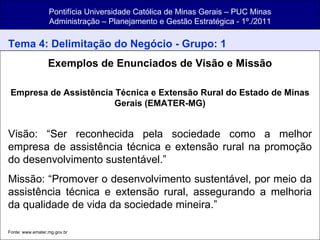 Pontifícia Universidade Católica de Minas Gerais – PUC Minas Administração – Planejamento e Gestão Estratégica - 1º./2011 Tema 4: Delimitação do Negócio - Grupo: 1 Exemplos de Enunciados de Visão e Missão Empresa de Assistência Técnica e Extensão Rural do Estado de Minas Gerais (EMATER-MG) Visão: “Ser reconhecida pela sociedade como a melhor empresa de assistência técnica e extensão rural na promoção do desenvolvimento sustentável.” Missão: “Promover o desenvolvimento sustentável, por meio da assistência técnica e extensão rural, assegurando a melhoria da qualidade de vida da sociedade mineira.” Fonte: www.emater.mg.gov.br   