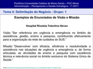 Pontifícia Universidade Católica de Minas Gerais – PUC Minas Administração – Planejamento e Gestão Estratégica - 1º./2011 Tema 4: Delimitação do Negócio - Grupo: 1 Exemplos de Enunciados de Visão e Missão Hospital Risoleta Tolentino Neves   Visão: ”Ser referência em urgência e emergência no âmbito da assistência, gestão, ensino e pesquisa, contribuindo efetivamente para a organização da rede de cuidados do SUS.” Missão: ”Desenvolver com eficácia, eficiência e resolutividade a assistência nas situações de urgência e emergência e, de forma articulada, as atividades de ensino e pesquisa com excelência técnica e relevância social no âmbito exclusivo do Sistema Único de Saúde.” Fonte:  http://www.hrtn.fundep.ufmg.br/index.php?option=com_content&task=view&id=161&Itemid=86   