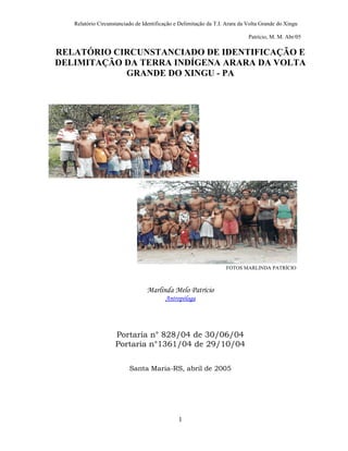 Relatório Circunstanciado de Identificação e Delimitação da T.I. Arara da Volta Grande do Xingu

                                                                             Patrício, M. M. Abr/05

RELATÓRIO CIRCUNSTANCIADO DE IDENTIFICAÇÃO E
DELIMITAÇÃO DA TERRA INDÍGENA ARARA DA VOLTA
            GRANDE DO XINGU - PA




                                                                   FOTOS MARLINDA PATRÍCIO



                                 Marlinda Melo Patrício
                                         Antropóloga




                    Portaria n° 828/04 de 30/06/04
                    Portaria n°1361/04 de 29/10/04


                          Santa Maria-RS, abril de 2005




                                               1
 