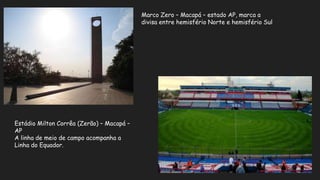 Marco Zero – Macapá – estado AP, marca a
divisa entre hemisfério Norte e hemisfério Sul
Estádio Milton Corrêa (Zerão) – Macapá –
AP
A linha de meio de campo acompanha a
Linha do Equador.
 