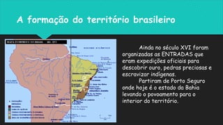 A formação do território brasileiro
Ainda no século XVI foram
organizadas as ENTRADAS que
eram expedições oficiais para
descobrir ouro, pedras preciosas e
escravizar indígenas.
Partiram de Porto Seguro
onde hoje é o estado da Bahia
levando o povoamento para o
interior do território.
 