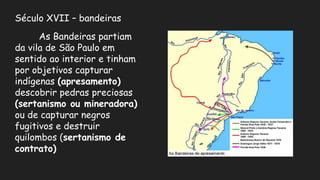 Século XVII – bandeiras
As Bandeiras partiam
da vila de São Paulo em
sentido ao interior e tinham
por objetivos capturar
indígenas (apresamento)
descobrir pedras preciosas
(sertanismo ou mineradora)
ou de capturar negros
fugitivos e destruir
quilombos (sertanismo de
contrato)
 