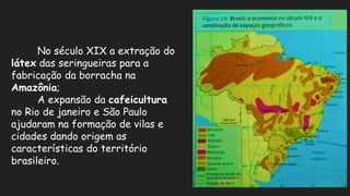 No século XIX a extração do
látex das seringueiras para a
fabricação da borracha na
Amazônia;
A expansão da cafeicultura
no Rio de janeiro e São Paulo
ajudaram na formação de vilas e
cidades dando origem as
características do território
brasileiro.
 