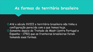 As formas do território brasileiro
Até o século XVIII o território brasileiro não tinha a
configuração parecida com a que temos hoje.
Somente depois do Tratado de Madri (entre Portugal e
Espanha – 1750) que as fronteiras brasileiras foram
tomando suas formas.
 