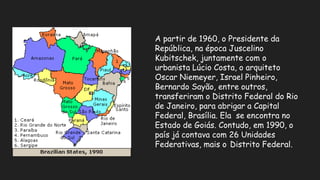 A partir de 1960, o Presidente da
República, na época Juscelino
Kubitschek, juntamente com o
urbanista Lúcio Costa, o arquiteto
Oscar Niemeyer, Israel Pinheiro,
Bernardo Sayão, entre outros,
transferiram o Distrito Federal do Rio
de Janeiro, para abrigar a Capital
Federal, Brasília. Ela se encontra no
Estado de Goiás. Contudo, em 1990, o
país já contava com 26 Unidades
Federativas, mais o Distrito Federal.
 