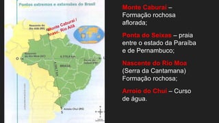 Monte Caburaí –
Formação rochosa
aflorada;
Ponta do Seixas – praia
entre o estado da Paraíba
e de Pernambuco;
Nascente do Rio Moa
(Serra da Cantamana)
Formação rochosa;
Arroio do Chuí – Curso
de água.
 