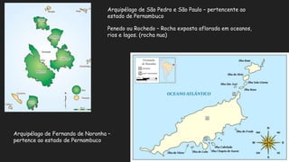 Arquipélago de Fernando de Noronha –
pertence ao estado de Pernambuco
Arquipélago de São Pedro e São Paulo – pertencente ao
estado de Pernambuco
Penedo ou Rochedo – Rocha exposta aflorada em oceanos,
rios e lagos. (rocha nua)
 