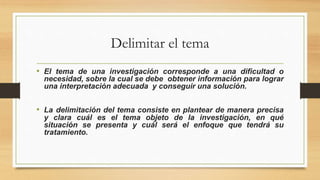 Delimitar el tema
• El tema de una investigación corresponde a una dificultad o
necesidad, sobre la cual se debe obtener información para lograr
una interpretación adecuada y conseguir una solución.
• La delimitación del tema consiste en plantear de manera precisa
y clara cuál es el tema objeto de la investigación, en qué
situación se presenta y cuál será el enfoque que tendrá su
tratamiento.
 