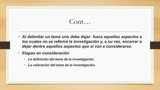 Cont…
• Al delimitar un tema uno debe dejar fuera aquellos aspectos a
los cuales no se referirá la investigación y, a su vez, encerrar o
dejar dentro aquellos aspectos que si van a considerarse.
• Etapas en consideración
• La definición del tema de la investigación
• La valoración del tema de la investigación.
 