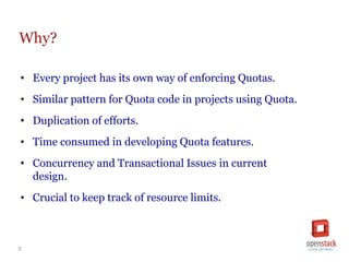 5
Why?
• Every project has its own way of enforcing Quotas.
• Similar pattern for Quota code in projects using Quota.
• Duplication of efforts.
• Time consumed in developing Quota features.
• Concurrency and Transactional Issues in current
design.
• Crucial to keep track of resource limits.
 