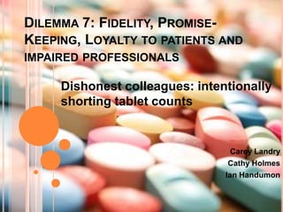 Dilemma 7: Fidelity, Promise-Keeping, Loyalty to patients and impaired professionals Dishonest colleagues: intentionally shorting tablet counts Carey Landry Cathy Holmes  Ian Handumon 
