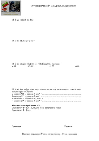 ОУ“ОТЕЦ ПАИСИЙ“, С.ВОДИЦА, ОБЩ.ПОПОВО
12. /2 т./ НОК(2; 16; 28) =
13. /2 т./ НОК(7; 14; 18) =
14. /3 т./ Сборът НОД(22; 66) + НОК(22; 66) е равен на:
а) 99; б) 88; в) 77; г) 66.
15. /4 т./ Кои цифри може да се запишат на мястото на звездичката, така че да се
получи вярно твърдение:
а) числото *65 се дели на 5, ако * = ………………………………………………….
б) числото 23* се дели на 2, ако * = ………………………………………………….
в) числото 47* се дели на 10, ако * = …………………………………………………
г) числото 24* се дели на 3, ако * = …………………………………………………..
Максималният брой точки е 25.
Оценката = 2 + 0,16 . к, където к са получените точки
Оценката = 2 + 0,16 .
Проверил: Родител:
Изготвил и проверил: Учител по математика – Стела Николаева
 