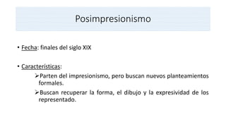 Posimpresionismo
• Fecha: finales del siglo XIX
• Características:
Parten del impresionismo, pero buscan nuevos planteamientos
formales.
Buscan recuperar la forma, el dibujo y la expresividad de los
representado.
 