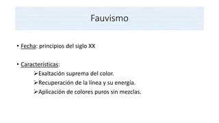 Fauvismo
• Fecha: principios del siglo XX
• Características:
Exaltación suprema del color.
Recuperación de la línea y su energía.
Aplicación de colores puros sin mezclas.
 