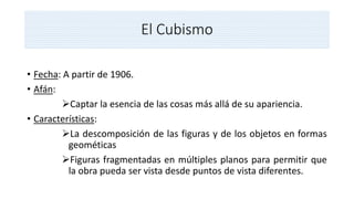 El Cubismo
• Fecha: A partir de 1906.
• Afán:
Captar la esencia de las cosas más allá de su apariencia.
• Características:
La descomposición de las figuras y de los objetos en formas
geométicas
Figuras fragmentadas en múltiples planos para permitir que
la obra pueda ser vista desde puntos de vista diferentes.
 