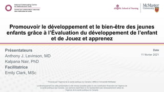 Date
11 février 2021
Présentateurs
Anthony J. Levinson, MD
Kalpana Nair, PhD
Facilitatrice
Emily Clark, MSc
Promouvoir le développement et le bien-être des jeunes
enfants grâce à l’Évaluation du développement de l’enfant
et de Jouez et apprenez
Financé par l’Agence de la santé publique du Canada | Affilié à l’Université McMaster
Le développement de cette presentation a été rendue possible grâce à une contribution financière de l’Agence de
la santé publique due Canada. Les opinions exprimées ici ne représentent pas nécessairement celles de
l’Agence de la santé publique du Canada.
 