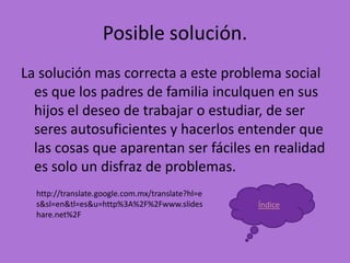 Posible solución.
La solución mas correcta a este problema social
  es que los padres de familia inculquen en sus
  hijos el deseo de trabajar o estudiar, de ser
  seres autosuficientes y hacerlos entender que
  las cosas que aparentan ser fáciles en realidad
  es solo un disfraz de problemas.
  http://translate.google.com.mx/translate?hl=e
  s&sl=en&tl=es&u=http%3A%2F%2Fwww.slides         Índice
  hare.net%2F
 