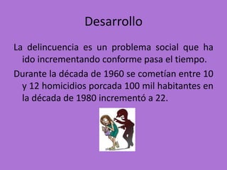 Desarrollo
La delincuencia es un problema social que ha
  ido incrementando conforme pasa el tiempo.
Durante la década de 1960 se cometían entre 10
  y 12 homicidios porcada 100 mil habitantes en
  la década de 1980 incrementó a 22.
 