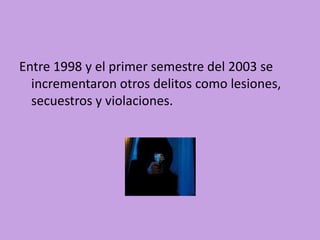 Entre 1998 y el primer semestre del 2003 se
  incrementaron otros delitos como lesiones,
  secuestros y violaciones.
 