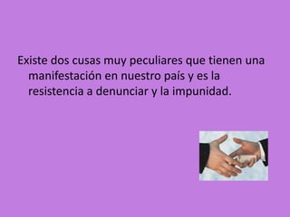Existe dos cusas muy peculiares que tienen una
  manifestación en nuestro país y es la
  resistencia a denunciar y la impunidad.
 
