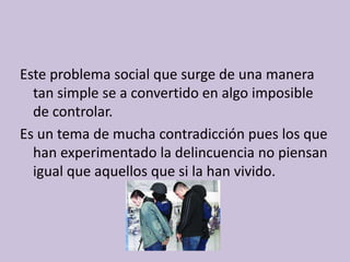 Este problema social que surge de una manera
  tan simple se a convertido en algo imposible
  de controlar.
Es un tema de mucha contradicción pues los que
  han experimentado la delincuencia no piensan
  igual que aquellos que si la han vivido.
 