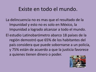 Existe en todo el mundo.
La delincuencia no es mas que el resultado de la
   Impunidad y esto no es solo en México, la
   Impunidad a logrado alcanzar a todo el mundo.
El estudio Latinobarómetro abarco 18 países de la
   región demostró que 65% de los habitantes del
   país considera que puede sobornarse a un policía,
   y 75% están de acuerdo a que la justicia favorece
   a quienes tienen dinero o poder.
 