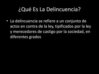 ¿Qué Es La Delincuencia?
• La delincuencia se refiere a un conjunto de
  actos en contra de la ley, tipificados por la ley
  y merecedores de castigo por la sociedad, en
  diferentes grados
 