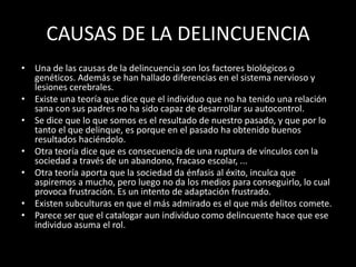 CAUSAS DE LA DELINCUENCIA
• Una de las causas de la delincuencia son los factores biológicos o
  genéticos. Además se han hallado diferencias en el sistema nervioso y
  lesiones cerebrales.
• Existe una teoría que dice que el individuo que no ha tenido una relación
  sana con sus padres no ha sido capaz de desarrollar su autocontrol.
• Se dice que lo que somos es el resultado de nuestro pasado, y que por lo
  tanto el que delinque, es porque en el pasado ha obtenido buenos
  resultados haciéndolo.
• Otra teoría dice que es consecuencia de una ruptura de vínculos con la
  sociedad a través de un abandono, fracaso escolar, ...
• Otra teoría aporta que la sociedad da énfasis al éxito, inculca que
  aspiremos a mucho, pero luego no da los medios para conseguirlo, lo cual
  provoca frustración. Es un intento de adaptación frustrado.
• Existen subculturas en que el más admirado es el que más delitos comete.
• Parece ser que el catalogar aun individuo como delincuente hace que ese
  individuo asuma el rol.
 