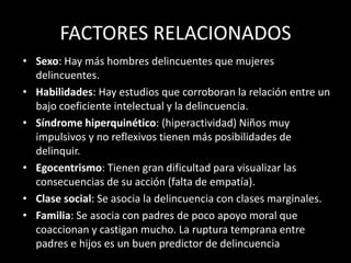 FACTORES RELACIONADOS
• Sexo: Hay más hombres delincuentes que mujeres
  delincuentes.
• Habilidades: Hay estudios que corroboran la relación entre un
  bajo coeficiente intelectual y la delincuencia.
• Síndrome hiperquinético: (hiperactividad) Niños muy
  impulsivos y no reflexivos tienen más posibilidades de
  delinquir.
• Egocentrismo: Tienen gran dificultad para visualizar las
  consecuencias de su acción (falta de empatía).
• Clase social: Se asocia la delincuencia con clases marginales.
• Familia: Se asocia con padres de poco apoyo moral que
  coaccionan y castigan mucho. La ruptura temprana entre
  padres e hijos es un buen predictor de delincuencia
 