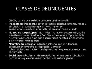 CLASES DE DELINCUENTES
• Existen varias clasificaciones, ofrecemos la de Quay y Parsons
  (1960), para la cual se hicieron numerosísimos análisis:
• Inadaptados inmaduros: Jóvenes frágiles psicológicamente, vagos y
  sin disciplina, soñadores que al no conseguir su
  sueño, normalmente inalcanzable, se enfadan con el mundo.
• No socializado psicópata: No ha desarrollado el autocontrol, no ha
  asimilado normas ni valores. Son "imbéciles morales" por esa falta
  de criterios éticos. Como no tienen remordimientos, no aprenden
  de lo errores, no maduran.
• Neurótico trastornado: Individuo solitario que se culpabiliza
  excesivamente y sufre de depresión. Cometen
  robos, violaciones...Sufren de depresiones (lo que nunca le ocurriría
  al psicópata).
• Socializado subcultural: Ha aceptado las normas de su subcultura
  pero resulta que estas van en contra de la cultura general.
 