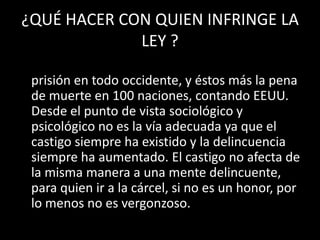 ¿QUÉ HACER CON QUIEN INFRINGE LA
             LEY ?
• Existen dos sistemas de castigo: La multa y la
  prisión en todo occidente, y éstos más la pena
  de muerte en 100 naciones, contando EEUU.
  Desde el punto de vista sociológico y
  psicológico no es la vía adecuada ya que el
  castigo siempre ha existido y la delincuencia
  siempre ha aumentado. El castigo no afecta de
  la misma manera a una mente delincuente,
  para quien ir a la cárcel, si no es un honor, por
  lo menos no es vergonzoso.
 