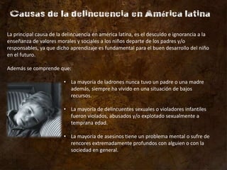 La principal causa de la delincuencia en américa latina, es el descuido e ignorancia a la
enseñanza de valores morales y sociales a los niños departe de los padres y/o
responsables, ya que dicho aprendizaje es fundamental para el buen desarrollo del niño
en el futuro.

Además se comprende que:

                         • La mayoría de ladrones nunca tuvo un padre o una madre
                           además, siempre ha vivido en una situación de bajos
                           recursos.

                         • La mayoría de delincuentes sexuales o violadores infantiles
                           fueron violados, abusados y/o explotado sexualmente a
                           temprana edad.

                         • La mayoría de asesinos tiene un problema mental o sufre de
                           rencores extremadamente profundos con alguien o con la
                           sociedad en general.
 