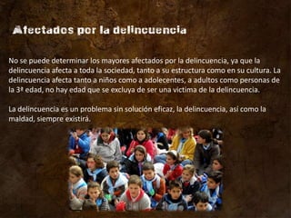 No se puede determinar los mayores afectados por la delincuencia, ya que la
delincuencia afecta a toda la sociedad, tanto a su estructura como en su cultura. La
delincuencia afecta tanto a niños como a adolecentes, a adultos como personas de
la 3ª edad, no hay edad que se excluya de ser una victima de la delincuencia.

La delincuencia es un problema sin solución eficaz, la delincuencia, así como la
maldad, siempre existirá.
 