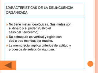  No tiene metas ideológicas. Sus metas son
  el dinero y el poder, (Salvo el
  caso del Terrorismo).
 Su estructura es vertical y rígida con
  dos o tres mandos por mucho.
 La membrecía implica criterios de aptitud y
  procesos de selección rigurosa.
 