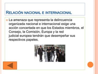    La amenaza que representa la delincuencia
    organizada nacional e internacional exige una
    acción concertada en que los Estados miembros, el
    Consejo, la Comisión, Europa y la red
    judicial europea tendrán que desempeñar sus
    respectivos papeles.
 