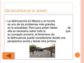 DELINCUENCIA EN EL MUNDO

   La delincuencia en México y el mundo
    es uno de los problemas más grandes
    en la actualidad. Pero para poder hablar      de
    ella es necesario saber todo lo              que
    su concepto encierra, el fenómeno de
    la delincuencia puede considerarse desde una
    perspectiva social y desde otra jurídica.
 
